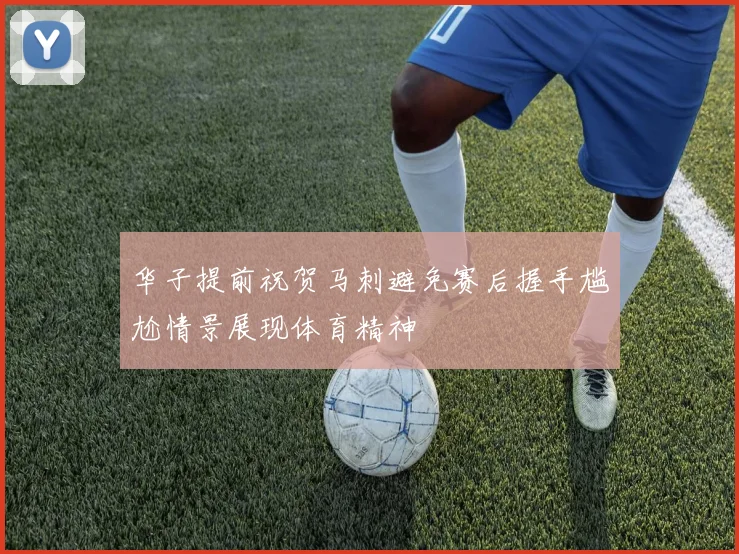 华子提前祝贺马刺避免赛后握手尴尬情景展现体育精神