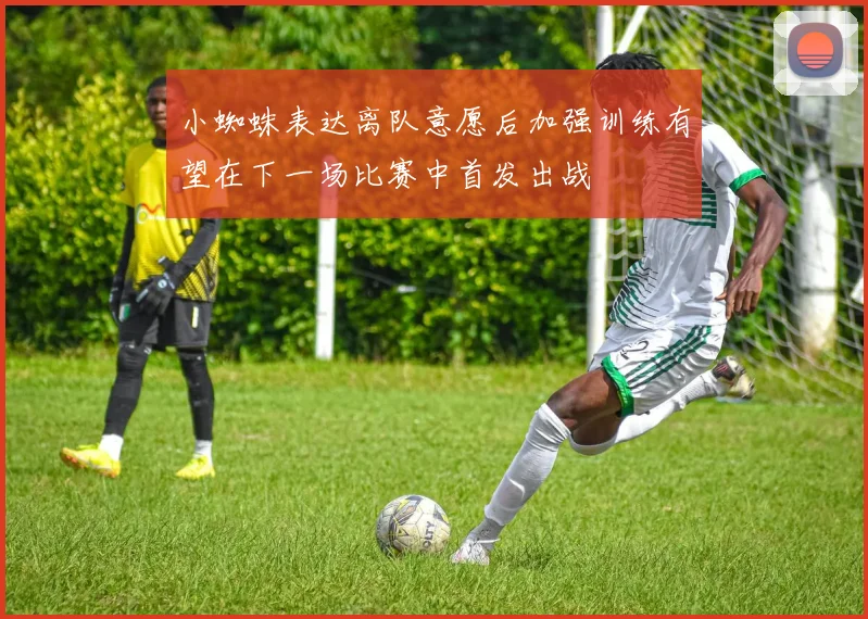 小蜘蛛表达离队意愿后加强训练有望在下一场比赛中首发出战