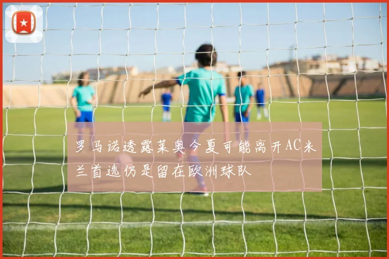 罗马诺透露莱奥今夏可能离开AC米兰首选仍是留在欧洲球队