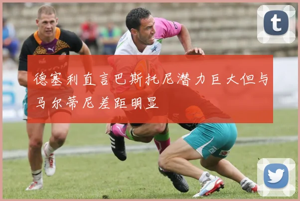 德塞利直言巴斯托尼潜力巨大但与马尔蒂尼差距明显