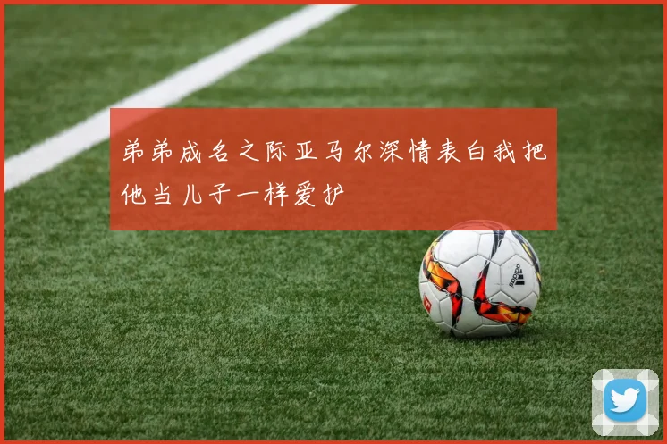 弟弟成名之际亚马尔深情表白我把他当儿子一样爱护