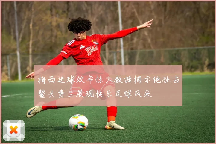 梅西进球效率惊人数据揭示他独占鳌头费兰展现快乐足球风采