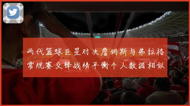两代篮球巨星对决詹姆斯与弗拉格常规赛交锋战绩平衡个人数据相似
