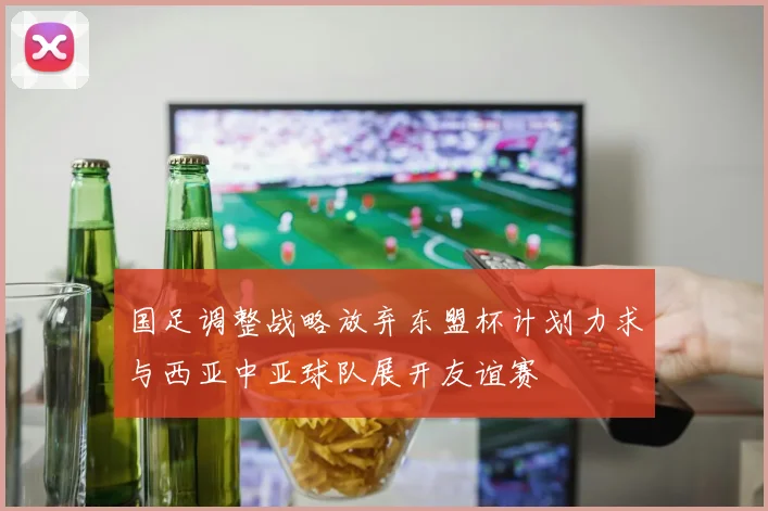 国足调整战略放弃东盟杯计划力求与西亚中亚球队展开友谊赛