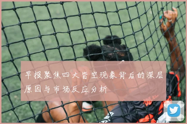 早报聚焦四大皆空现象背后的深层原因与市场反应分析