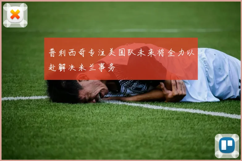 普利西奇专注美国队未来将全力以赴解决米兰事务