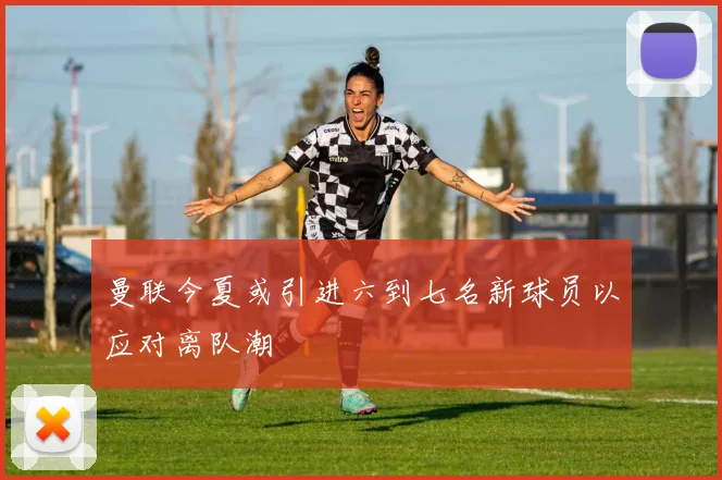 曼联今夏或引进六到七名新球员以应对离队潮