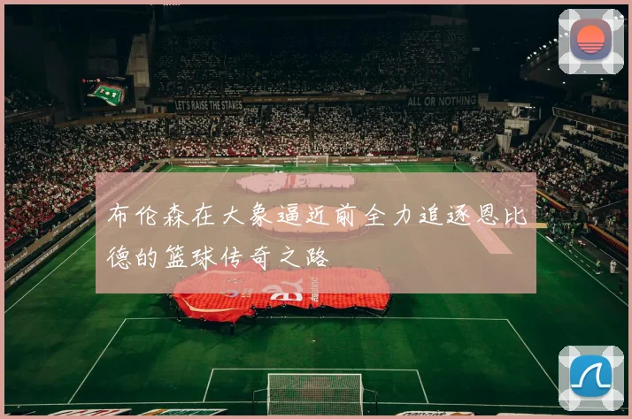 布伦森在大象逼近前全力追逐恩比德的篮球传奇之路