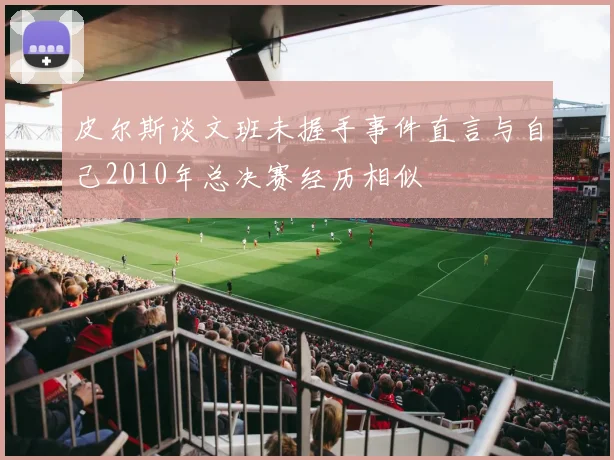 皮尔斯谈文班未握手事件直言与自己2010年总决赛经历相似