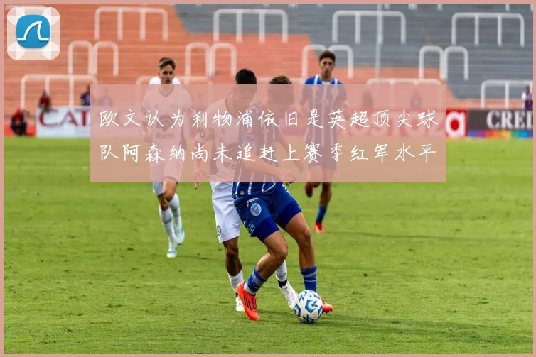 欧文认为利物浦依旧是英超顶尖球队阿森纳尚未追赶上赛季红军水平
