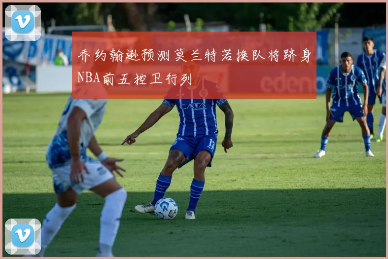 乔约翰逊预测莫兰特若换队将跻身NBA前五控卫行列