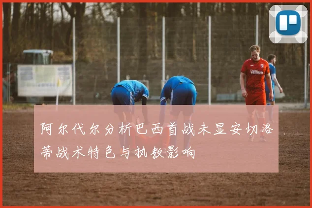 阿尔代尔分析巴西首战未显安切洛蒂战术特色与执教影响
