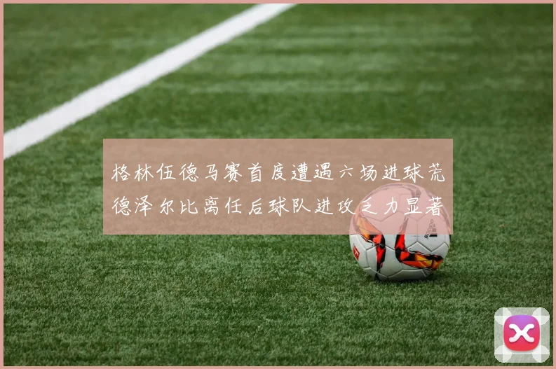 格林伍德马赛首度遭遇六场进球荒德泽尔比离任后球队进攻乏力显著