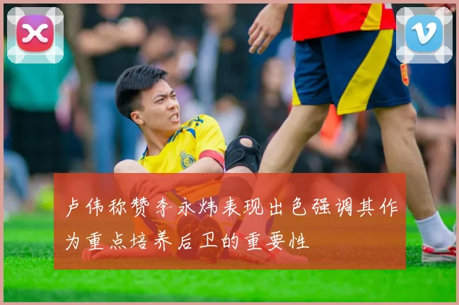 卢伟称赞李永炜表现出色强调其作为重点培养后卫的重要性