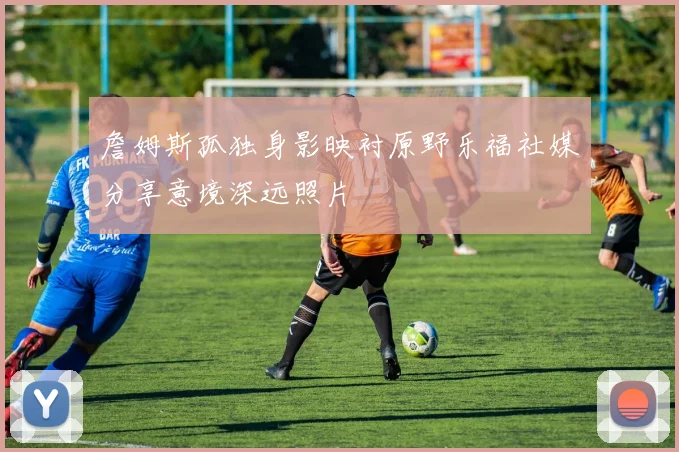 詹姆斯孤独身影映衬原野乐福社媒分享意境深远照片
