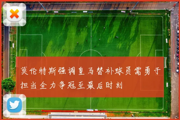 莫伦特斯强调皇马替补球员需勇于担当全力争冠至最后时刻