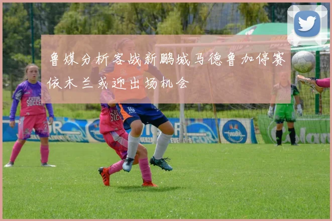 鲁媒分析客战新鹏城马德鲁加停赛依木兰或迎出场机会