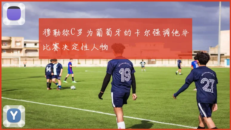 穆勒称C罗为葡萄牙的卡尔强调他非比赛决定性人物