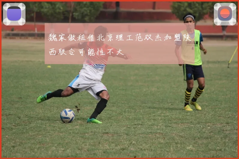 魏家傲租借北京理工范双杰加盟陕西联合可能性不大