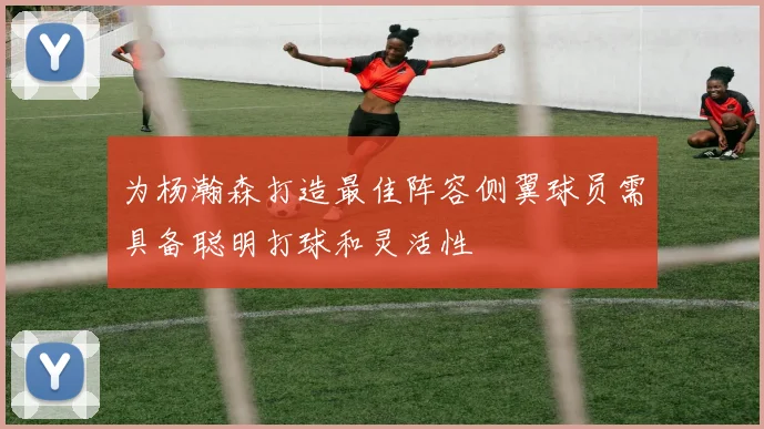 为杨瀚森打造最佳阵容侧翼球员需具备聪明打球和灵活性