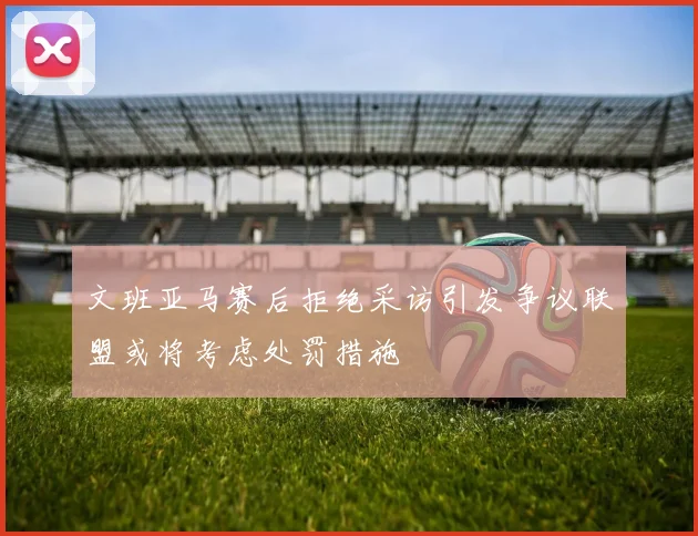 文班亚马赛后拒绝采访引发争议联盟或将考虑处罚措施